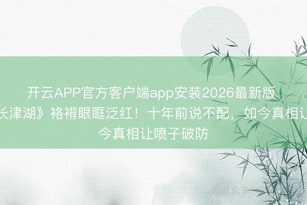 开云APP官方客户端app安装2026最新版 段奕宏《长津湖》袼褙眼眶泛红！十年前说不配，如今真相让喷子破防