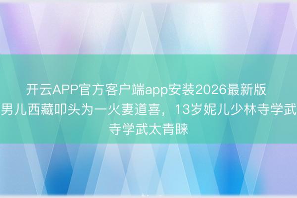 开云APP官方客户端app安装2026最新版 乐嘉带男儿西藏叩头为一火妻道喜,13岁妮儿少林寺学武太青睐