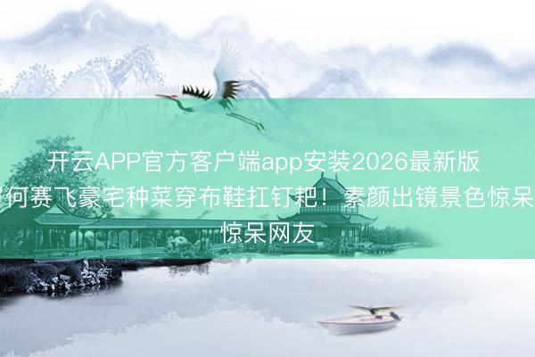 开云APP官方客户端app安装2026最新版 63岁何赛飞豪宅种菜穿布鞋扛钉耙!素颜出镜景色惊呆网友