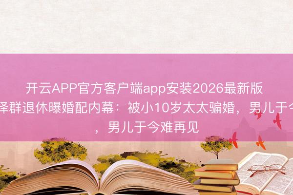 开云APP官方客户端app安装2026最新版 60岁张泽群退休曝婚配内幕:被小10岁太太骗婚,男儿于今难再见