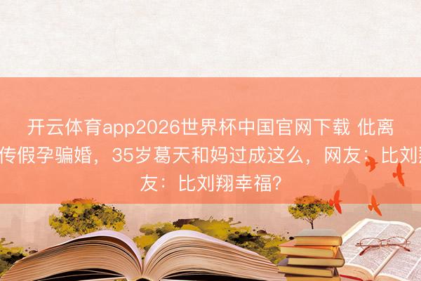 开云体育app2026世界杯中国官网下载 仳离10年被传假孕骗婚,35岁葛天和妈过成这么,网友:比刘翔幸福?