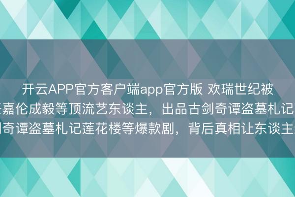开云APP官方客户端app官方版 欢瑞世纪被立案走访!曾领有杨紫任嘉伦成毅等顶流艺东谈主,出品古剑奇谭盗墓札记莲花楼等爆款剧,背后真相让东谈主细念念极恐