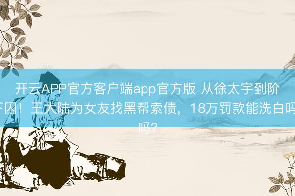 开云APP官方客户端app官方版 从徐太宇到阶下囚！王大陆为女友找黑帮索债，18万罚款能洗白吗？
