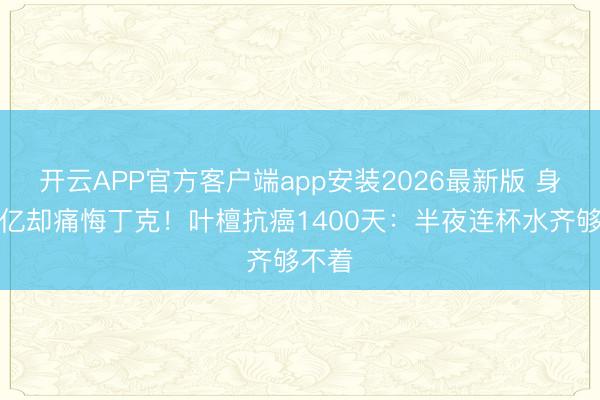 开云APP官方客户端app安装2026最新版 身家过亿却痛悔丁克！叶檀抗癌1400天：半夜连杯水齐够不着