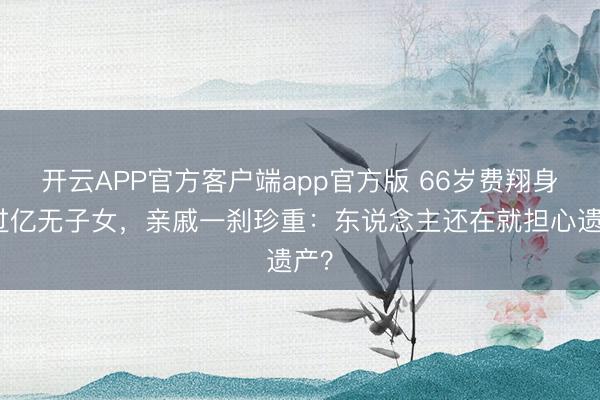 开云APP官方客户端app官方版 66岁费翔身家过亿无子女,亲戚一刹珍重:东说念主还在就担心遗产?