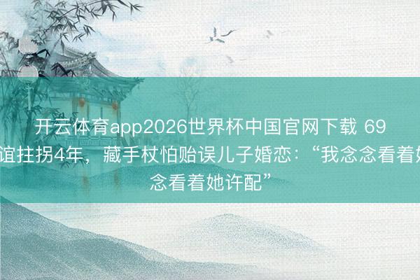 开云体育app2026世界杯中国官网下载 69岁申军谊拄拐4年,藏手杖怕贻误儿子婚恋:“我念念看着她许配”