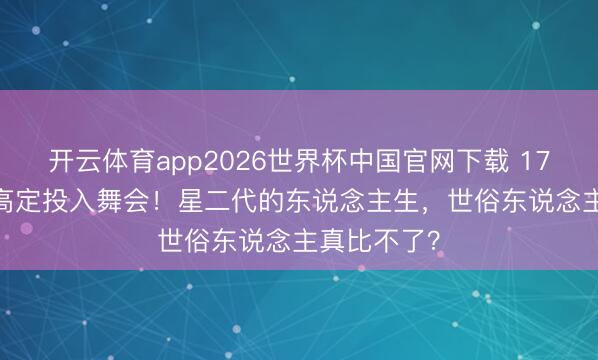开云体育app2026世界杯中国官网下载 17岁穿1.3万高定投入舞会!星二代的东说念主生,世俗东说念主真比不了?