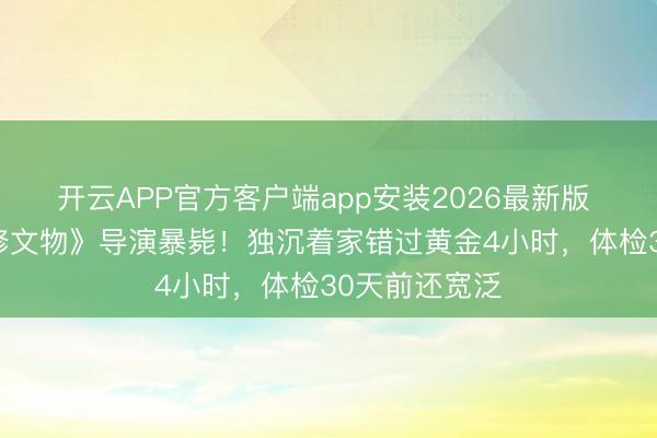 开云APP官方客户端app安装2026最新版 43岁《故宫修文物》导演暴毙!独沉着家错过黄金4小时,体检30天前还宽泛