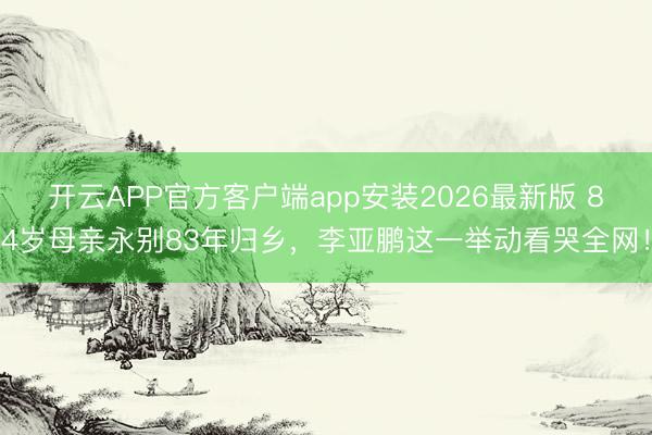 开云APP官方客户端app安装2026最新版 84岁母亲永别83年归乡,李亚鹏这一举动看哭全网!