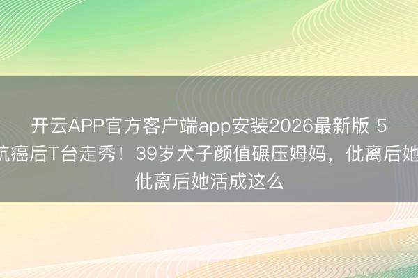 开云APP官方客户端app安装2026最新版 56岁张咪抗癌后T台走秀！39岁犬子颜值碾压姆妈，仳离后她活成这么