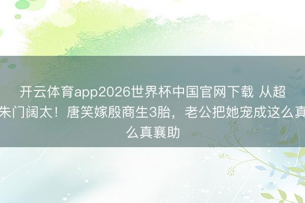 开云体育app2026世界杯中国官网下载 从超女到朱门阔太！唐笑嫁殷商生3胎，老公把她宠成这么真襄助