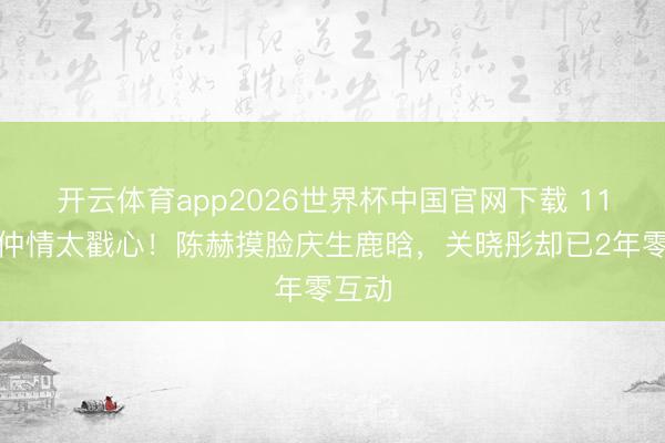 开云体育app2026世界杯中国官网下载 11年昆仲情太戳心！陈赫摸脸庆生鹿晗，关晓彤却已2年零互动