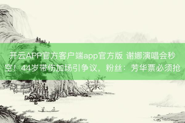 开云APP官方客户端app官方版 谢娜演唱会秒空!44岁带伤加场引争议,粉丝:芳华票必须抢