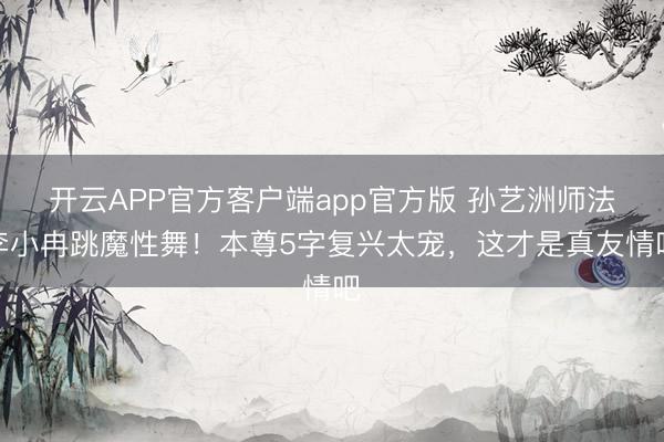开云APP官方客户端app官方版 孙艺洲师法李小冉跳魔性舞!本尊5字复兴太宠,这才是真友情吧