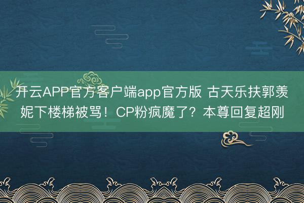 开云APP官方客户端app官方版 古天乐扶郭羡妮下楼梯被骂！CP粉疯魔了？本尊回复超刚