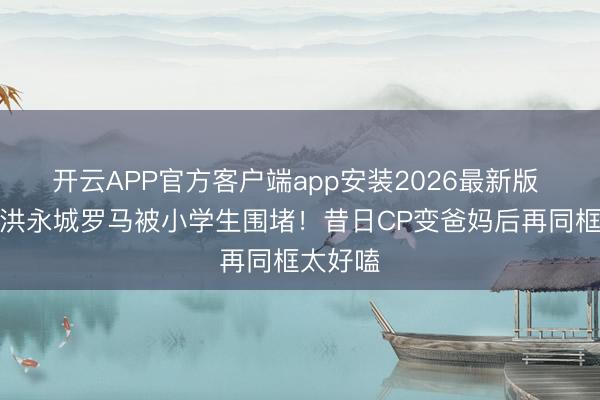 开云APP官方客户端app安装2026最新版 黄翠如洪永城罗马被小学生围堵！昔日CP变爸妈后再同框太好嗑