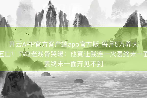 开云APP官方客户端app官方版 每月5万养大女儿一家五口!TVB老戏骨哭曝:他竟让我连一火妻终末一面齐见不到