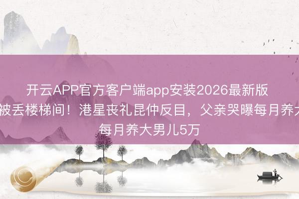 开云APP官方客户端app安装2026最新版 灵堂花牌被丢楼梯间!港星丧礼昆仲反目,父亲哭曝每月养大男儿5万