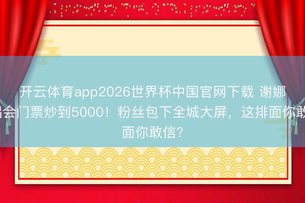 开云体育app2026世界杯中国官网下载 谢娜演唱会门票炒到5000！粉丝包下全城大屏，这排面你敢信？