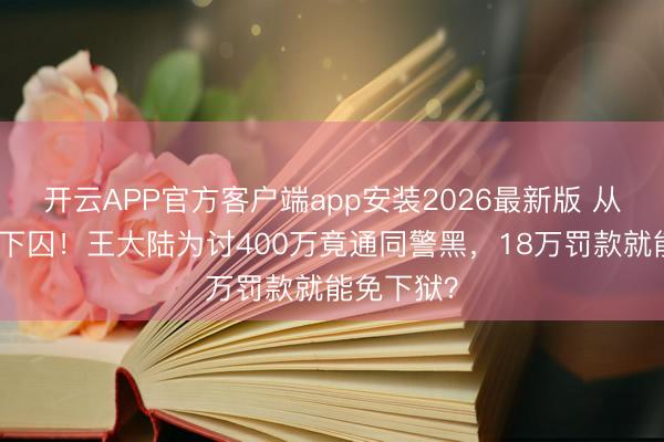 开云APP官方客户端app安装2026最新版 从顶流到阶下囚!王大陆为讨400万竟通同警黑,18万罚款就能免下狱?