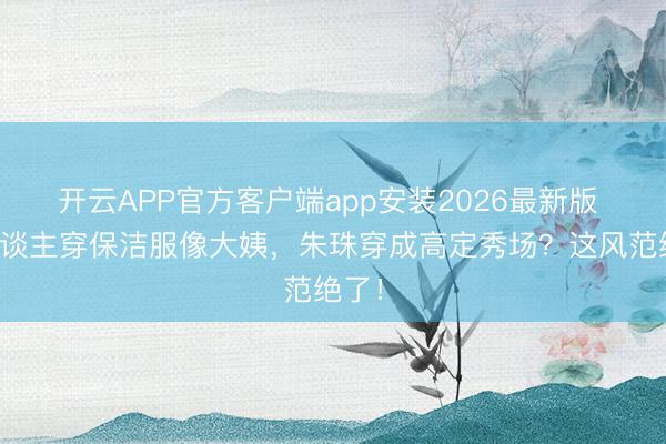 开云APP官方客户端app安装2026最新版 别东谈主穿保洁服像大姨，朱珠穿成高定秀场？这风范绝了！