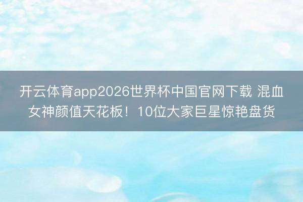 开云体育app2026世界杯中国官网下载 混血女神颜值天花板!10位大家巨星惊艳盘货