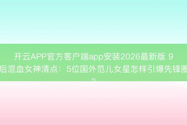 开云APP官方客户端app安装2026最新版 90后混血女神清点:5位国外范儿女星怎样引爆先锋圈?