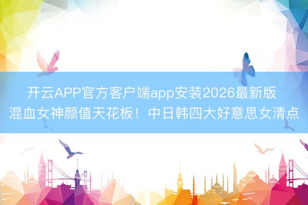 开云APP官方客户端app安装2026最新版 混血女神颜值天花板！中日韩四大好意思女清点