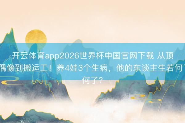 开云体育app2026世界杯中国官网下载 从顶流偶像到搬运工!养4娃3个生病,他的东谈主生若何了?