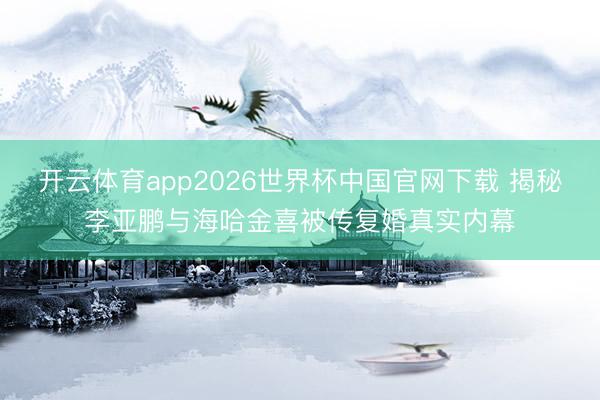 开云体育app2026世界杯中国官网下载 揭秘李亚鹏与海哈金喜被传复婚真实内幕
