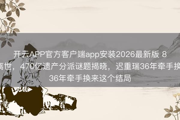 开云APP官方客户端app安装2026最新版 85岁女富豪离世，470亿遗产分派谜题揭晓，迟重瑞36年牵手换来这个结局