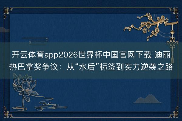 开云体育app2026世界杯中国官网下载 迪丽热巴拿奖争议：从“水后”标签到实力逆袭之路