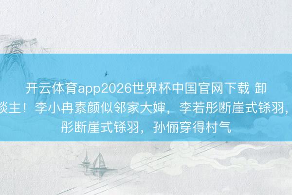开云体育app2026世界杯中国官网下载 卸妆后判若两东谈主！李小冉素颜似邻家大婶，李若彤断崖式铩羽，孙俪穿得村气
