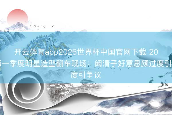 开云体育app2026世界杯中国官网下载 2026第一季度明星造型翻车现场：阚清子好意思颜过度引争议