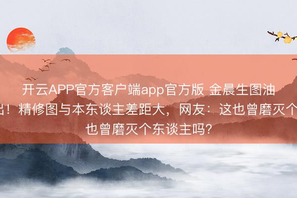开云APP官方客户端app官方版 金晨生图油亮脸认不出！精修图与本东谈主差距大，网友：这也曾磨灭个东谈主吗？