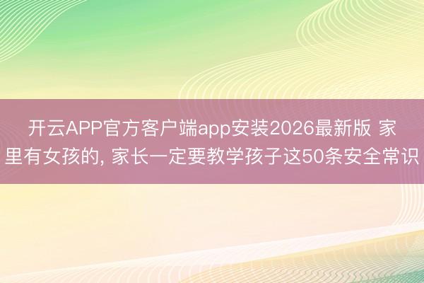 开云APP官方客户端app安装2026最新版 家里有女孩的， 家长一定要教学孩子这50条安全常识