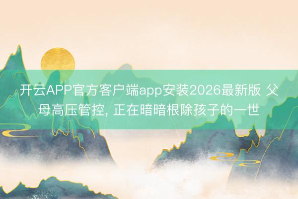 开云APP官方客户端app安装2026最新版 父母高压管控， 正在暗暗根除孩子的一世
