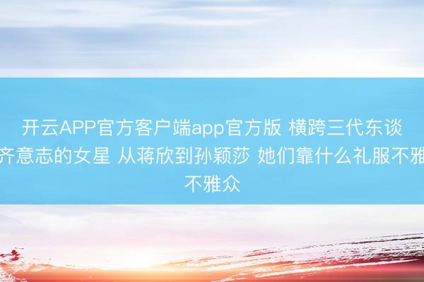 开云APP官方客户端app官方版 横跨三代东谈主齐意志的女星 从蒋欣到孙颖莎 她们靠什么礼服不雅众