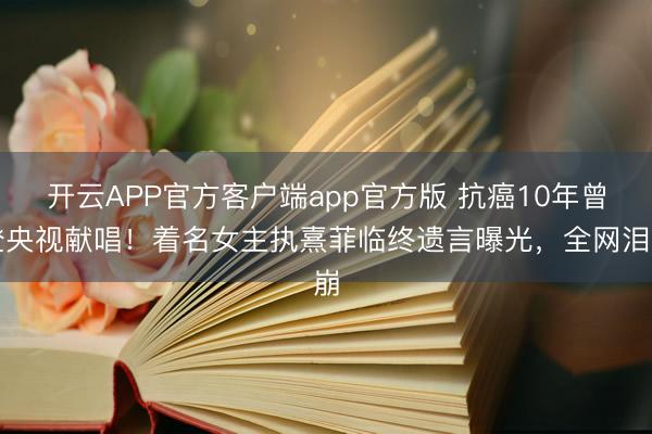 开云APP官方客户端app官方版 抗癌10年曾登央视献唱！着名女主执熹菲临终遗言曝光，全网泪崩