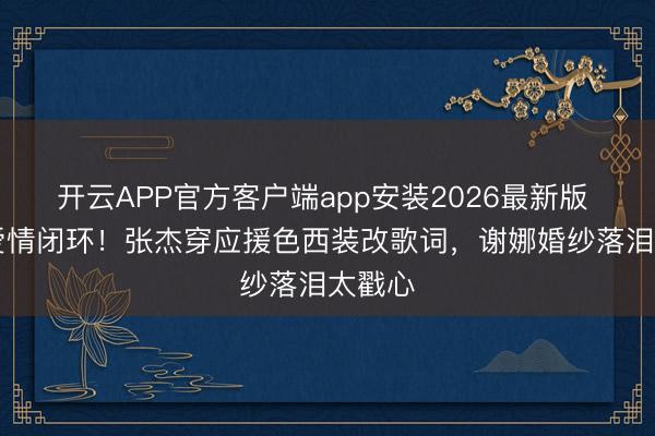 开云APP官方客户端app安装2026最新版 18年爱情闭环!张杰穿应援色西装改歌词,谢娜婚纱落泪太戳心