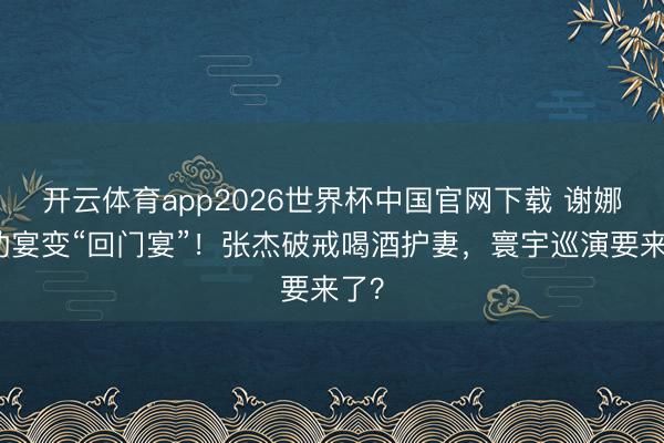 开云体育app2026世界杯中国官网下载 谢娜庆功宴变“回门宴”！张杰破戒喝酒护妻，寰宇巡演要来了？