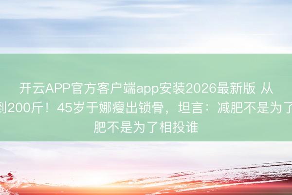 开云APP官方客户端app安装2026最新版 从230斤到200斤！45岁于娜瘦出锁骨，坦言：减肥不是为了相投谁