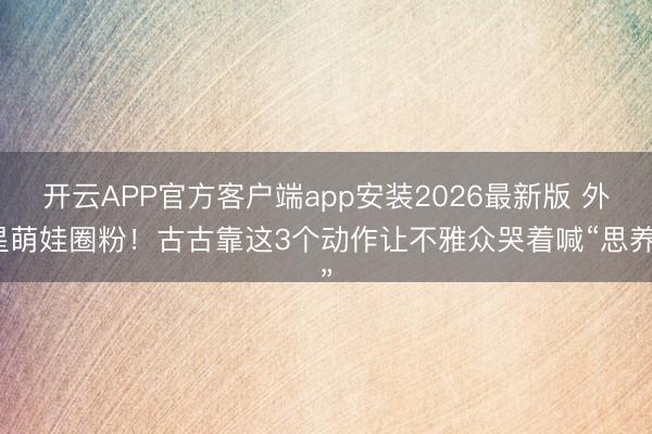 开云APP官方客户端app安装2026最新版 外星萌娃圈粉！古古靠这3个动作让不雅众哭着喊“思养”