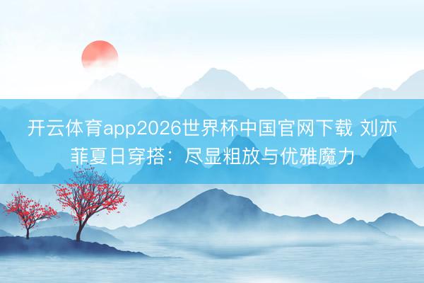 开云体育app2026世界杯中国官网下载 刘亦菲夏日穿搭：尽显粗放与优雅魔力
