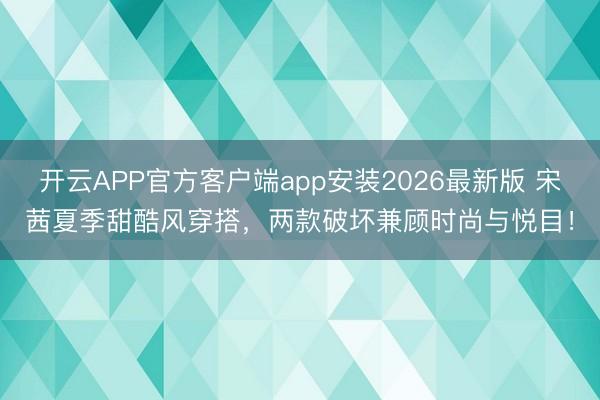 开云APP官方客户端app安装2026最新版 宋茜夏季甜酷风穿搭，两款破坏兼顾时尚与悦目！