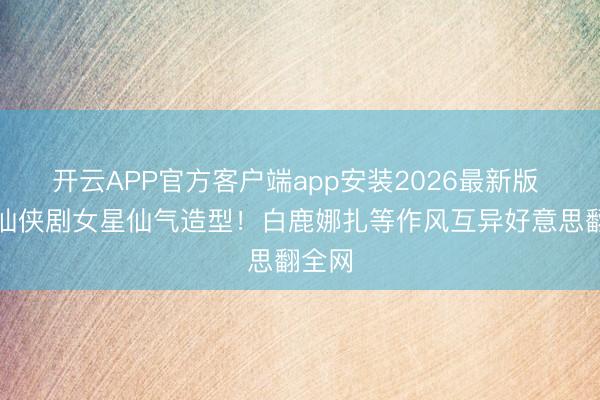 开云APP官方客户端app安装2026最新版 盘货仙侠剧女星仙气造型!白鹿娜扎等作风互异好意思翻全网