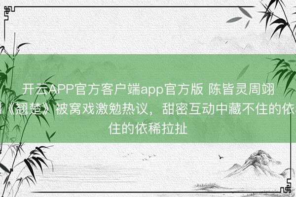 开云APP官方客户端app官方版 陈皆灵周翊然新剧《翘楚》被窝戏激勉热议，甜密互动中藏不住的依稀拉扯