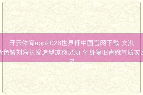 开云体育app2026世界杯中国官网下载 文淇金色皆刘海长发造型凉爽灵动 化身复旧青娥气质实足