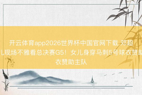 开云体育app2026世界杯中国官网下载 邓超带女儿现场不雅看总决赛G5！女儿身穿马刺5号球衣赞助主队