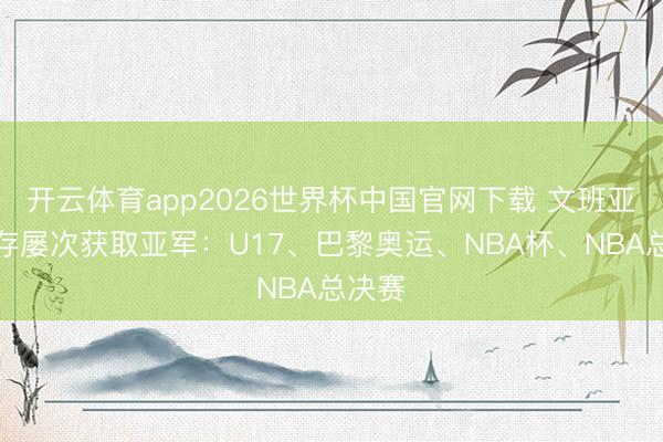 开云体育app2026世界杯中国官网下载 文班亚马生存屡次获取亚军：U17、巴黎奥运、NBA杯、NBA总决赛